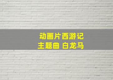 动画片西游记主题曲 白龙马